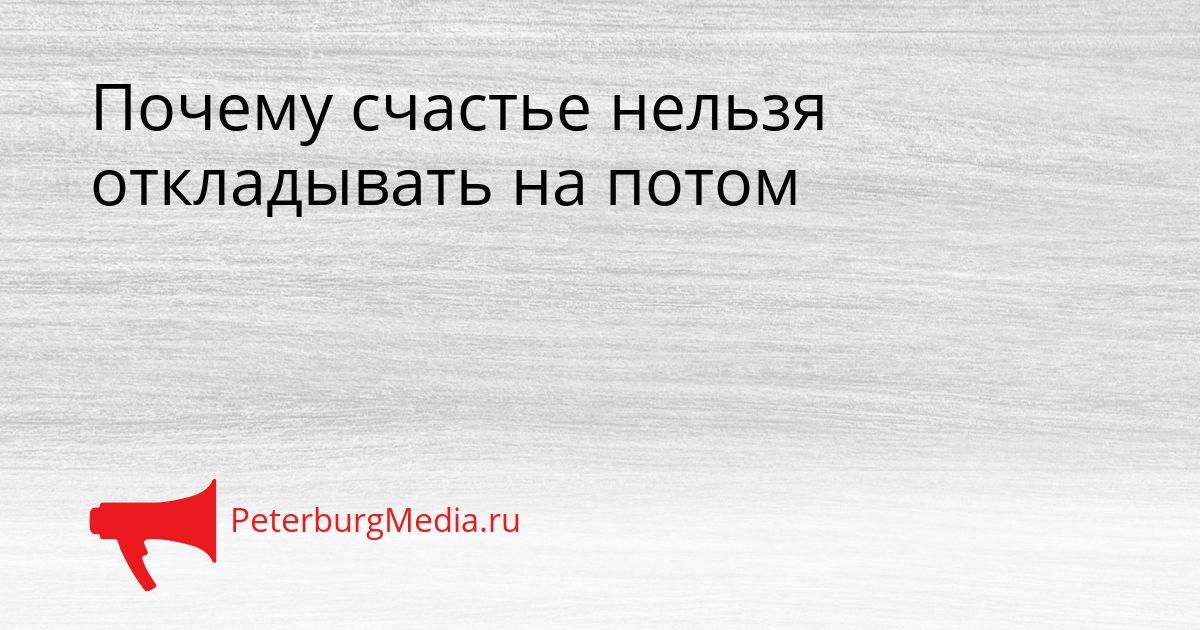 Почему счастье нельзя откладывать на потом