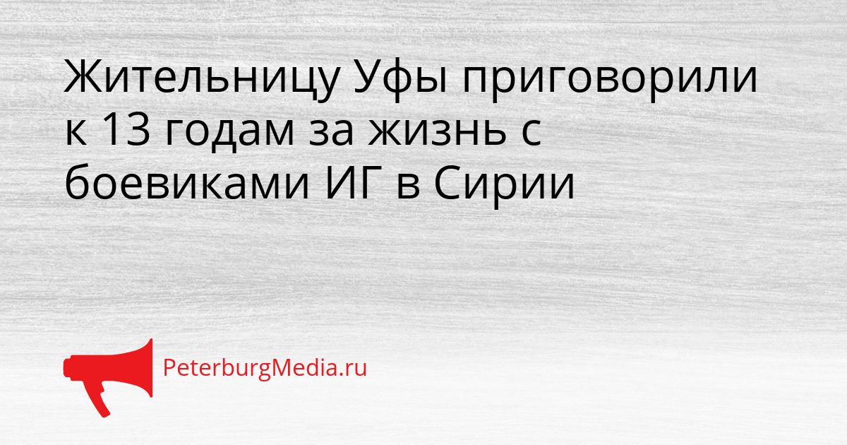 Жительницу Уфы приговорили к 13 годам за жизнь с боевиками ИГ в Сирии Сгенерировано